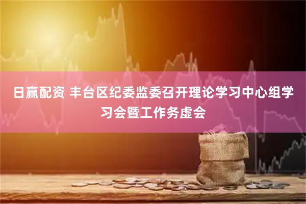 日赢配资 丰台区纪委监委召开理论学习中心组学习会暨工作务虚会