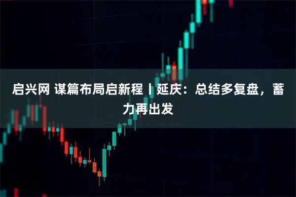 启兴网 谋篇布局启新程丨延庆：总结多复盘，蓄力再出发