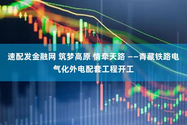 速配发金融网 筑梦高原 情牵天路 ——青藏铁路电气化外电配套工程开工