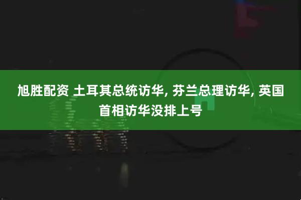 旭胜配资 土耳其总统访华, 芬兰总理访华, 英国首相访华没排上号