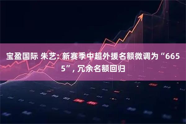 宝盈国际 朱艺: 新赛季中超外援名额微调为“6655”, 冗余名额回归