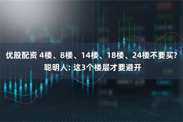 优股配资 4楼、8楼、14楼、18楼、24楼不要买? 聪明人: 这3个楼层才要避开