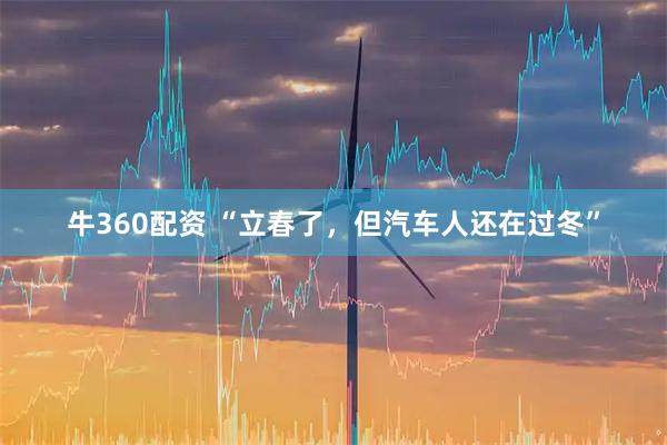 牛360配资 “立春了，但汽车人还在过冬”
