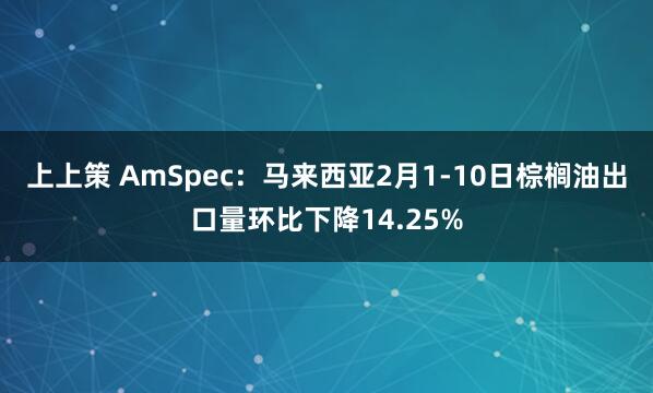 上上策 AmSpec：马来西亚2月1-10日棕榈油出口量环比下降14.25%