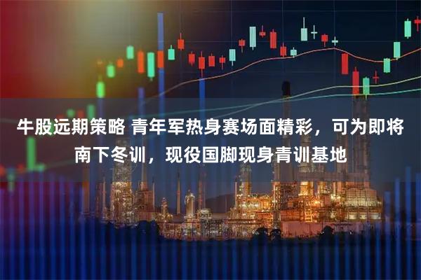 牛股远期策略 青年军热身赛场面精彩，可为即将南下冬训，现役国脚现身青训基地