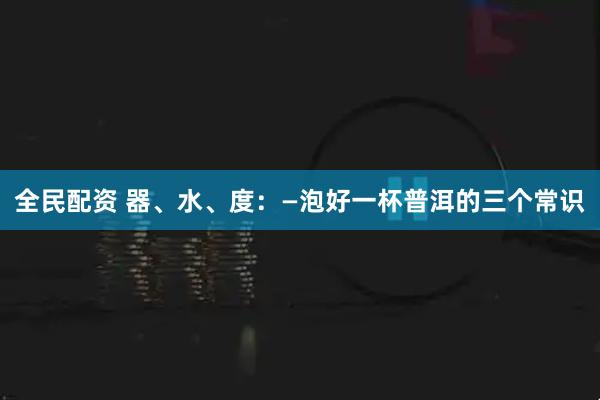 全民配资 器、水、度：—泡好一杯普洱的三个常识