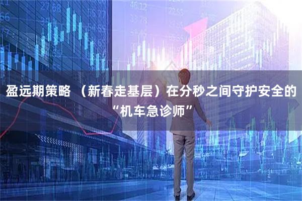 盈远期策略 （新春走基层）在分秒之间守护安全的“机车急诊师”