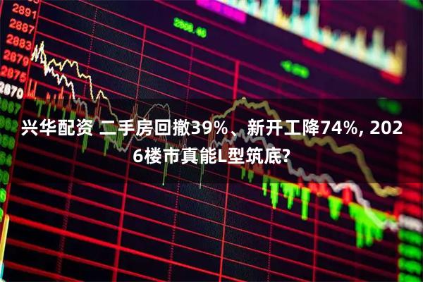 兴华配资 二手房回撤39%、新开工降74%, 2026楼市真能L型筑底?