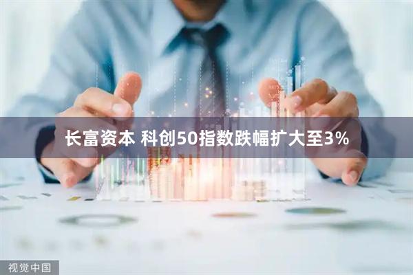 长富资本 科创50指数跌幅扩大至3%