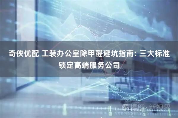 奇侠优配 工装办公室除甲醛避坑指南: 三大标准锁定高端服务公司