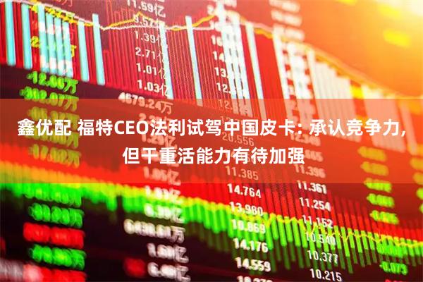 鑫优配 福特CEO法利试驾中国皮卡: 承认竞争力, 但干重活能力有待加强