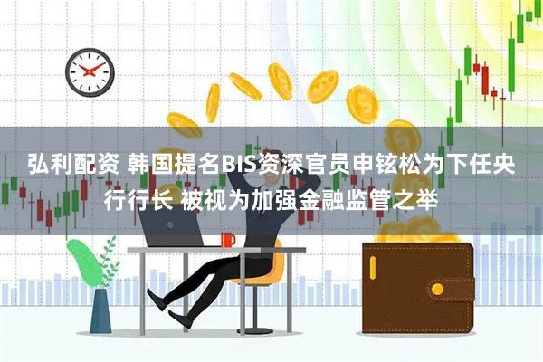 弘利配资 韩国提名BIS资深官员申铉松为下任央行行长 被视为加强金融监管之举