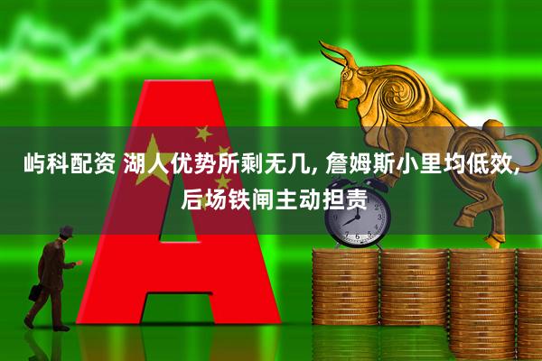 屿科配资 湖人优势所剩无几, 詹姆斯小里均低效, 后场铁闸主动担责